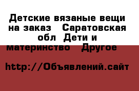 Детские вязаные вещи на заказ - Саратовская обл. Дети и материнство » Другое   